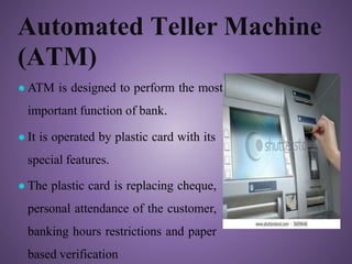 Automated Teller Machine
(ATM)
● ATM is designed to perform the most
important function of bank.
● It is operated by plastic card with its
special features.
● The plastic card is replacing cheque,
personal attendance of the customer,
banking hours restrictions and paper
based verification
 