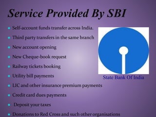 Service Provided By SBI
● Self-account funds transfer across India.
● Third party transfers in the same branch
● New account opening
● New Cheque-book request
● Railway tickets booking
● Utility bill payments
● LIC and other insurance premium payments
● Credit card dues payments
● Deposit your taxes
● Donations to Red Cross and such other organisations
State Bank Of India
 