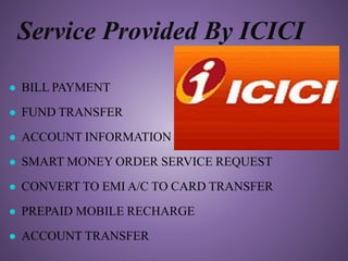 Service Provided By ICICI
● BILL PAYMENT
● FUND TRANSFER
● ACCOUNT INFORMATION
● SMART MONEY ORDER SERVICE REQUEST
● CONVERT TO EMI A/C TO CARD TRANSFER
● PREPAID MOBILE RECHARGE
● ACCOUNT TRANSFER
 