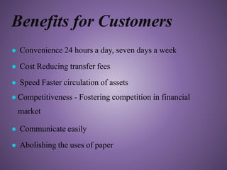 Benefits for Customers
● Convenience 24 hours a day, seven days a week
● Cost Reducing transfer fees
● Speed Faster circulation of assets
● Competitiveness - Fostering competition in financial
market
● Communicate easily
● Abolishing the uses of paper
 