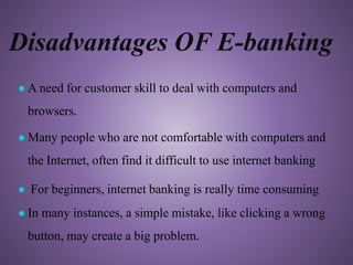 Disadvantages OF E-banking
● A need for customer skill to deal with computers and
browsers.
● Many people who are not comfortable with computers and
the Internet, often find it difficult to use internet banking
● For beginners, internet banking is really time consuming
● In many instances, a simple mistake, like clicking a wrong
button, may create a big problem.
 