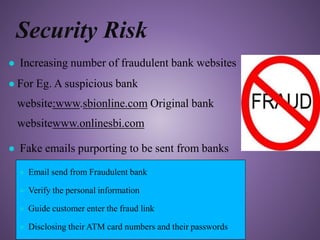 Security Risk
● Increasing number of fraudulent bank websites
● For Eg. A suspicious bank
website:www.sbionline.com Original bank
websitewww.onlinesbi.com
● Fake emails purporting to be sent from banks
● Email send from Fraudulent bank
● Verify the personal information
● Guide customer enter the fraud link
● Disclosing their ATM card numbers and their passwords
 