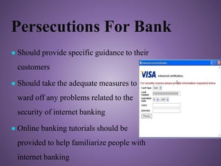 Persecutions For Bank
● Should provide specific guidance to their
customers
● Should take the adequate measures to
ward off any problems related to the
security of internet banking
● Online banking tutorials should be
provided to help familiarize people with
internet banking
 
