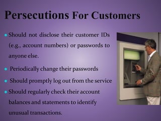 Persecutions For Customers
● Should not disclose their customer IDs
(e.g., account numbers) or passwords to
anyone else.
● Periodically change their passwords
● Should promptly log out from the service
● Should regularly check their account
balances and statements to identify
unusual transactions.
 