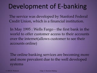 The service was developed by Stanford Federal
Credit Union, which is a financial institution.
In May 1995 : Wells Fargo - the first bank in the
world to offer customer access to their accounts
over the internet(allows customer to see their
accounts online)
The online banking services are becoming more
and more prevalent due to the well developed
systems
© 2004 H. Weihrich Chap. 6. Decision Making
Development of E-banking
 