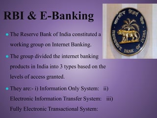 RBI & E-Banking
● The Reserve Bank of India constituted a
working group on Internet Banking.
● The group divided the internet banking
products in India into 3 types based on the
levels of access granted.
● They are:- i) Information Only System: ii)
Electronic Information Transfer System: iii)
Fully Electronic Transactional System:
 