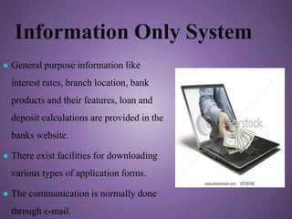 Information Only System
● General purpose information like
interest rates, branch location, bank
products and their features, loan and
deposit calculations are provided in the
banks website.
● There exist facilities for downloading
various types of application forms.
● The communication is normally done
through e-mail.
 