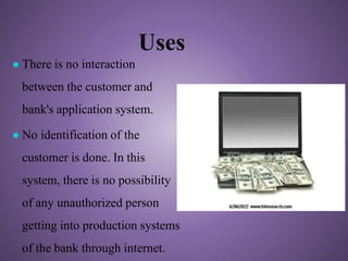 Uses
● There is no interaction
between the customer and
bank's application system.
● No identification of the
customer is done. In this
system, there is no possibility
of any unauthorized person
getting into production systems
of the bank through internet.
 
