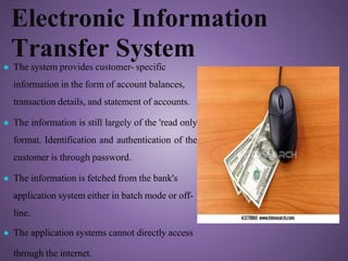 Electronic Information
Transfer System
'
● The system provides customer- specific
information in the form of account balances,
transaction details, and statement of accounts.
● The information is still largely of the 'read only
format. Identification and authentication of the
customer is through password.
● The information is fetched from the bank's
application system either in batch mode or off-
line.
● The application systems cannot directly access
through the internet.
 