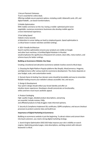 1.Secure Payment Gateways
Trust is essential for online deals.
Offering multiple secure payment options, including credit/ disbenefit cards, UPI, and
digital holdalls , can boost transformations.
2.Mobile Optimization
With mobile commerce on the rise, having a mobile- optimized point isnon-
negotiable. numerous ecommerce businesses also develop mobile apps for
a more intertwined experience.
3.Fast lading Speed
Indeed a many seconds
of detention in runner lading can lead to misplaced guests. Speed optimization is
a critical factor in stoner retention and SEO rankings.
4. SEO- Friendly Architecture
Search machine optimization ensures your products are visible on Google
and other hunt machines. A Certified Digital Marketer in Mumbai
would emphasize the significance of keyword-rich content, clean URLs, meta markers, and
schema luxury for better rankings.
Building an Ecommerce Website: Key Steps
Creating a functional and attractive ecommerce website involves several critical steps:
1. Choosing the Right Platform Popular platforms like Shopify, WooCommerce, Magento,
and BigCommerce offer various tools for ecommerce development. The choice depends on
your budget, scale, and customization needs.
2. Domain Name & Hosting Your domain name should be brandable and easy to remember.
Reliable hosting ensures your website is always accessible, fast, and secure.
3. Design & Development
Your point’s design should reflect your brand identity and offer an
intuitive stoner experience. Developers should concentrate on functionality,
while contrivers must insure aesthetic appeal.
4. Product Cataloging
High- quality images, detailed product descriptions, and pricing
are essential. Include reviews, FAQs,
and affiliated products to help druggies make informed opinions.
5. Security & Compliance Implement SSL certificates, GDPR compliance, and secure checkout
processes to protect customer data and build trust.
Importance of Digital Marketing in Ecommerce
Building an ecommerce website is just the beginning. To attract visitors and convert them
into loyal customers, you need a strong digital marketing strategy.
1. Search Engine Optimization (SEO) SEO helps improve your site’s visibility on search
engines. Optimizing product pages, meta descriptions, and blog content with relevant
keywords is critical.
 