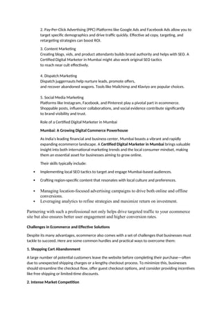 2. Pay-Per-Click Advertising (PPC) Platforms like Google Ads and Facebook Ads allow you to
target specific demographics and drive traffic quickly. Effective ad copy, targeting, and
retargeting strategies can boost ROI.
3. Content Marketing
Creating blogs, vids, and product attendants builds brand authority and helps with SEO. A
Certified Digital Marketer in Mumbai might also work original SEO tactics
to reach near cult effectively.
4. Dispatch Marketing
Dispatch juggernauts help nurture leads, promote offers,
and recover abandoned wagons. Tools like Mailchimp and Klaviyo are popular choices.
5. Social Media Marketing
Platforms like Instagram, Facebook, and Pinterest play a pivotal part in ecommerce.
Shoppable posts, influencer collaborations, and social evidence contribute significantly
to brand visibility and trust.
Role of a Certified Digital Marketer in Mumbai
Mumbai: A Growing Digital Commerce Powerhouse
As India's leading financial and business center, Mumbai boasts a vibrant and rapidly
expanding ecommerce landscape. A Certified Digital Marketer in Mumbai brings valuable
insight into both international marketing trends and the local consumer mindset, making
them an essential asset for businesses aiming to grow online.
Their skills typically include:
 Implementing local SEO tactics to target and engage Mumbai-based audiences.
 Crafting region-specific content that resonates with local culture and preferences.
 Managing location-focused advertising campaigns to drive both online and offline
conversions.
 Leveraging analytics to refine strategies and maximize return on investment.
Partnering with such a professional not only helps drive targeted traffic to your ecommerce
site but also ensures better user engagement and higher conversion rates.
Challenges in Ecommerce and Effective Solutions
Despite its many advantages, ecommerce also comes with a set of challenges that businesses must
tackle to succeed. Here are some common hurdles and practical ways to overcome them:
1. Shopping Cart Abandonment
A large number of potential customers leave the website before completing their purchase—often
due to unexpected shipping charges or a lengthy checkout process. To minimize this, businesses
should streamline the checkout flow, offer guest checkout options, and consider providing incentives
like free shipping or limited-time discounts.
2. Intense Market Competition
 