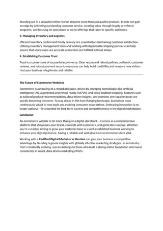 Standing out in a crowded online market requires more than just quality products. Brands can gain
an edge by delivering outstanding customer service, creating value through loyalty or referral
programs, and focusing on specialized or niche offerings that cater to specific audiences.
3. Managing Inventory and Logistics
Efficient inventory control and timely delivery are essential for maintaining customer satisfaction.
Utilizing inventory management tools and working with dependable shipping partners can help
ensure that stock levels are accurate and orders are fulfilled without delays.
4. Establishing Customer Trust
Trust is a cornerstone of successful ecommerce. Clear return and refund policies, authentic customer
reviews, and robust payment security measures can help build credibility and reassure new visitors
that your business is legitimate and reliable.
The Future of Ecommerce Websites
Ecommerce is advancing at a remarkable pace, driven by emerging technologies like artificial
intelligence (AI), augmented and virtual reality (AR/VR), and voice-enabled shopping. Features such
as tailored product recommendations, data-driven insights, and seamless one-tap checkouts are
quickly becoming the norm. To stay ahead in this fast-changing landscape, businesses must
continuously adapt to new tools and evolving consumer expectations. Embracing innovation is no
longer optional—it's essential for long-term success and competitiveness in the digital marketplace.
Conclusion
An ecommerce website is far more than just a digital storefront—it serves as a comprehensive
platform that showcases your brand, connects with customers, and generates revenue. Whether
you're a startup aiming to grow your customer base or a well-established business working to
enhance your digital presence, having a reliable and well-structured ecommerce site is vital.
Working with a Certified Digital Marketer in Mumbai can give your business a competitive
advantage by blending regional insights with globally effective marketing strategies. In an industry
that’s constantly evolving, success belongs to those who build a strong online foundation and invest
consistently in smart, data-driven marketing efforts.
 