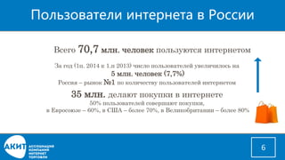Пользователи интернетав России 
6 
За год (1п. 2014 к 1.п 2013) число пользователей увеличилось на 
5 млн. человек (7,7%) 
Россия –рынок №1 по количеству пользователей интернетом 
Всего 70,7млн. человек пользуются интернетом 
35 млн. делают покупки в интернете 
50% пользователей совершают покупки, 
в Евросоюзе –60%, в США –более 70%, в Великобритании –более 80%  