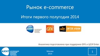 Рынок e-commerce 
Итоги первого полугодия 2014 
1 
Аналитика подготовлена при поддержке GFK и ЦСИ Enter. 
Москва 
2014 
 