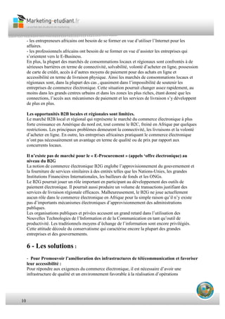 10
- les entrepreneurs africains ont besoin de se former en vue d’utiliser l’Internet pour les
affaires.
- les professionnels africains ont besoin de se former en vue d’assister les entreprises qui
s’orientent vers le E-Business.
En plus, la plupart des marchés de consommations locaux et régionaux sont confrontés à de
sérieuses barrières en terme de connectivité, solvabilité, volonté d’acheter en ligne, possession
de carte de crédit, accès à d’autres moyens de paiement pour des achats en ligne et
accessibilité en terme de livraison physique. Ainsi les marchés de consommations locaux et
régionaux sont, dans la plupart des cas , quasiment dans l’impossibilité de soutenir les
entreprises de commerce électronique. Cette situation pourrait changer assez rapidement, au
moins dans les grands centres urbains et dans les zones les plus riches, étant donné que les
connections, l’accès aux mécanismes de paiement et les services de livraison s’y développent
de plus en plus.
Les opportunités B2B locales et régionales sont limitées.
Le marché B2B local et régional qui représente le marché du commerce électronique à plus
forte croissance en Amérique du nord est, tout comme le B2C, freiné en Afrique par quelques
restrictions. Les principaux problèmes demeurent la connectivité, les livraisons et la volonté
d’acheter en ligne. En outre, les entreprises africaines pratiquant le commerce électronique
n’ont pas nécessairement un avantage en terme de qualité ou de prix par rapport aux
concurrents locaux.
Il n’existe pas de marché pour le « E-Procurement » (appels ‘offre électronique) au
niveau du B2G
La notion de commerce électronique B2G englobe l’approvisionnement du gouvernement et
la fourniture de services similaires à des entités telles que les Nations-Unies, les grandes
Institutions Financières Internationales, les bailleurs de fonds et les ONGs.
Le B2G pourrait jouer un rôle important en participant au développement des outils de
paiement électronique. Il pourrait aussi produire un volume de transactions justifiant des
services de livraison régionale efficaces. Malheureusement, le B2G ne joue actuellement
aucun rôle dans le commerce électronique en Afrique pour la simple raison qu’il n’y existe
pas d’importants mécanismes électroniques d’approvisionnement des administrations
publiques.
Les organisations publiques et privées accusent un grand retard dans l’utilisation des
Nouvelles Technologies de l’Information et de la Communication en tant qu’outil de
productivité. Les traditionnels moyens d’échange de l’information sont encore privilégiés.
Cette attitude découle du conservatisme qui caractérise encore la plupart des grandes
entreprises et des gouvernements.
6 - Les solutions :
- Pour Promouvoir l’amélioration des infrastructures de télécommunication et favoriser
leur accessibilité :
Pour répondre aux exigences du commerce électronique, il est nécessaire d’avoir une
infrastructure de qualité et un environnement favorable à la réalisation d’opérations
 