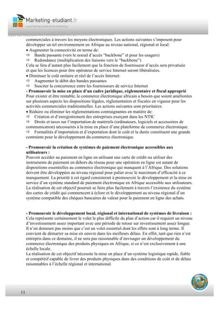 11
commerciales à travers les moyens électroniques. Les actions suivantes s’imposent pour
développer un tel environnement en Afrique au niveau national, régional et local:
Augmenter la connectivité en terme de:
Bande passante (vers le noeud d’accès “backbone” et pour les usagers)
Redondance (multiplication des liaisons vers le “backbone”)
Cela se fera d’autant plus facilement que la fonction de fournisseur d’accès sera privatisée
et que les licences pour être opérateur de service Internet seront libéralisées.
Diminuer le coût unitaire et réel de l’accès Internet:
Augmenter le débit des bandes passantes
Susciter la concurrence entre les fournisseurs de service Internet.
- Promouvoir la mise en place d’un cadre juridique, réglementaire et fiscal approprié
Pour exister et être rentable, le commerce électronique africain a besoin que soient améliorées
sur plusieurs aspects les dispositions légales, réglementaires et fiscales en vigueur pour les
activités commerciales traditionnelles. Les actions suivantes sont prioritaires:
Réduire ou éliminer les réglementations contraignantes en matière de:
Création et d’enregistrement des entreprises exerçant dans les NTIC
Droits et taxes sur l’importation de matériels (ordinateurs, logiciels et accessoires de
communication) nécessaires à la mise en place d’une plateforme de commerce électronique.
Formalités d’importation et d’exportation dont le coût et la durée constituent une grande
contrainte pour le développement du commerce électronique.
- Promouvoir la création de systèmes de paiement électronique accessibles aux
utilisateurs :
Pouvoir accéder au paiement en ligne en utilisant une carte de crédit ou utiliser des
instruments de paiement en dehors du réseau pour une opération en ligne est autant de
dispositions essentielles au commerce électronique qui manquent à l’Afrique. Des solutions
doivent être développées au niveau régional pour palier avec le maximum d’efficacité à ce
manquement. La priorité à cet égard consisterait à promouvoir le développement et la mise en
service d’un système standard de paiement électronique en Afrique accessible aux utilisateurs.
La réalisation de cet objectif pourrait se faire plus facilement à travers l’existence du système
des cartes de crédit qui commencent à éclore et le développement au niveau régional d’un
système compatible des chèques bancaires de valeur pour le paiement en ligne des achats.
- Promouvoir le développement local, régional et international de systèmes de livraison :
Cela représente certainement le volet le plus difficile du plan d’action car il requiert un niveau
d’investissement assez important avec une période de retour sur investissement assez longue.
Il n’en demeure pas moins que c’est un volet essentiel dont les effets sont à long terme. Il
convient de démarrer sa mise en oeuvre dans les meilleurs délais. En effet, tant que rien n’est
entrepris dans ce domaine, il ne sera pas raisonnable d’envisager un développement du
commerce électronique des produits physiques en Afrique, si ce n’est exclusivement à une
échelle locale.
La réalisation de cet objectif nécessite la mise en place d’un système logistique rapide, fiable
et compétitif capable de livrer des produits physiques dans des conditions de coût et de délais
raisonnables à l’échelle régional et international.
 