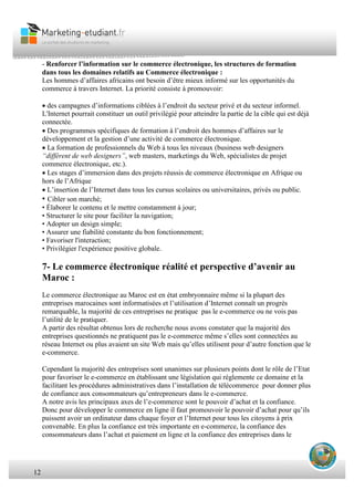 12
- Renforcer l’information sur le commerce électronique, les structures de formation
dans tous les domaines relatifs au Commerce électronique :
Les hommes d’affaires africains ont besoin d’être mieux informé sur les opportunités du
commerce à travers Internet. La priorité consiste à promouvoir:
des campagnes d’informations ciblées à l’endroit du secteur privé et du secteur informel.
L'Internet pourrait constituer un outil privilégié pour atteindre la partie de la cible qui est déjà
connectée.
Des programmes spécifiques de formation à l’endroit des hommes d’affaires sur le
développement et la gestion d’une activité de commerce électronique.
La formation de professionnels du Web à tous les niveaux (business web designers
“différent de web designers”, web masters, marketings du Web, spécialistes de projet
commerce électronique, etc.).
Les stages d’immersion dans des projets réussis de commerce électronique en Afrique ou
hors de l’Afrique
L’insertion de l’Internet dans tous les cursus scolaires ou universitaires, privés ou public.
• Cibler son marché;
• Élaborer le contenu et le mettre constamment à jour;
• Structurer le site pour faciliter la navigation;
• Adopter un design simple;
• Assurer une fiabilité constante du bon fonctionnement;
• Favoriser l'interaction;
• Privilégier l'expérience positive globale.
7- Le commerce électronique réalité et perspective d’avenir au
Maroc :
Le commerce électronique au Maroc est en état embryonnaire même si la plupart des
entreprises marocaines sont informatisées et l’utilisation d’Internet connaît un progrès
remarquable, la majorité de ces entreprises ne pratique pas le e-commerce ou ne vois pas
l’utilité de le pratiquer.
A partir des résultat obtenus lors de recherche nous avons constater que la majorité des
entreprises questionnés ne pratiquent pas le e-commerce même s’elles sont connectées au
réseau Internet ou plus avaient un site Web mais qu’elles utilisent pour d’autre fonction que le
e-commerce.
Cependant la majorité des entreprises sont unanimes sur plusieurs points dont le rôle de l’Etat
pour favoriser le e-commerce en établissant une législation qui réglemente ce domaine et la
facilitant les procédures administratives dans l’installation de télécommerce pour donner plus
de confiance aux consommateurs qu’entrepreneurs dans le e-commerce.
A notre avis les principaux axes de l’e-commerce sont le pouvoir d’achat et la confiance.
Donc pour développer le commerce en ligne il faut promouvoir le pouvoir d’achat pour qu’ils
puissent avoir un ordinateur dans chaque foyer et l’Internet pour tous les citoyens à prix
convenable. En plus la confiance est très importante en e-commerce, la confiance des
consommateurs dans l’achat et paiement en ligne et la confiance des entreprises dans le
 