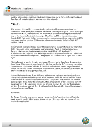 13
système administrative marocain. Après quoi on peut dire que le Maroc est bien préparé pour
faire face à la mondialisation et la concurrence internationale.
Vision ;
Une tendance irréversible. Le commerce électronique semble atteindre une vitesse de
croisière au Maroc. Pour preuve, et selon les derniers chiffres publiés par le Centre Monétique
Interbancaire (CMI), le montant total des paiements effectués sur internet par carte bancaire
auprès des sites marchands a atteint presque 53 millions de DH au premier trimestre de
l’année 2010. Autrement dit, le e-commerce au Royaume a enregistré une progression de 25%
par rapport au 4ème trimestre 2009 et environ la moitié du montant réalisé en 2009 (107
millions de DH).
Concrètement, un internaute peut aujourd’hui acheter grâce à sa carte bancaire sur Internet un
billet d’avion, un séjour touristique ou louer une voiture. Aussi, le paiement de certaines
factures est dorénavant du domaine du possible (eau & électricité, téléphonie..).
L’administration n’est pas en reste. Pour la première fois, une administration, en l’occurrence
la Trésorerie Générale du Royaume (TGR) propose aux contribuables de régler leurs taxes en
ligne.
Si actuellement, le nombre des sites marchands référencés par la plate-forme de paiement en
ligne Maroc Télécommerce est de l’ordre de 100 sites marchands, il n’en demeure pas moins
que ce nombre va doubler d’ici la fin de l’année. Plus intéressant encore, les professionnels
tablent sur chiffre d’affaires e-commerce de 300 millions de DH, soit un taux de croissance de
180 % du chiffre d’affaires par rapport à 2009.
Aujourd’hui, et sur la base de ces différents indicateurs en croissance exponentielle, le vrai
défit pour le commerce électronique est plutôt le nombre limité des services en ligne. Certes,
la réticence vis-à-vis des risques de fraudes suite à l’usage de la carte bancaire sur Internet
persiste auprès d’une frange des internautes. Mais, actuellement, la vraie résistance provient
des entreprises et des organismes publics qui tardent à déployer des sites marchands et des
services de proximité au profit des 1,2 millions abonnés Internet et les cinq millions porteurs
de cartes bancaires au Maroc.
Exemples :
La Banque Populaire lance un nouveau service de transfert d’argent par Internet baptisé e-
bladi, permet à tous les Marocains du Monde, porteurs des cartes Visa ou Mastercard, de
réaliser leurs opérations.
 