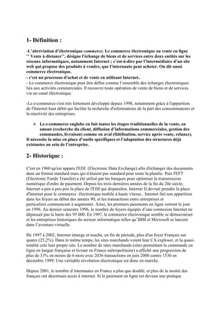 1- Définition :
-L’abréviation d’électronique commerce. Le commerce électronique ou vente en ligne
’’ Vente à distance’’, désigne l'échange de biens et de services entre deux entités sur les
réseaux informatiques, notamment Internet ; c’est-à-dire par l’intermédiaire d’un site
web qui propose des produits à vendre, que l’internaute peut acheter. On dit aussi
commerce électronique.
- c'est un processus d'achat et de vente en utilisant Internet.
- Le commerce électronique peut être défini comme l’ensemble des échanges électroniques
liés aux activités commerciales. Il recouvre toute opération de vente de biens et de services
via un canal électronique.
-Le e-commerce s'est très fortement développé depuis 1998, notamment grâce à l'apparition
de l'Internet haut débit qui facilite la recherche d'informations de la part des consommateurs et
la réactivité des entreprises.
 Le e-commerce englobe en fait toutes les étapes traditionnelles de la vente, en
amont (recherche du client, diffusion d’informations commerciales, gestion des
commandes, livraison) comme en aval (fidélisation, service après vente, relance).
Il nécessite la mise en place d’outils spécifiques et l’adaptation des structures déjà
existantes au sein de l’entreprise.
2- Historique :
C'est en 1960 qu'est apparu l'EDI (Electronic Data Exchange) afin d'échanger des documents
dans un format standard mais qui n'étaient pas standard pour toute la planète. Puis l'EFT
(Electronic Funds Transfer) a été utilisé par les banques pour optimiser la transmission
numérique d'ordre de paiement. Depuis les trois dernières années de la fin du 20e siècle,
Internet a peu à peu pris la place de l'EDI qui disparaîtra. Internet II devrait prendre la place
d'Internet pour le commerce électronique mobile à haute vitesse.. Internet fait son apparition
dans les foyers au début des années 90, et les transactions entre entreprises et
particuliers commencent à augmenter. Ainsi, les premiers paiements en ligne verront le jour
en 1996. Au dernier semestre 1996, le nombre de foyers équipés d’une connexion Internet ne
dépassait pas la barre des 95 000. En 1997, le commerce électronique semble se démocratiser
et les entreprises historiques du secteur informatique telles qu’IBM et Microsoft se lancent
dans l’aventure virtuelle.
De 1997 à 2002, Internet émerge et touche, en fin de période, plus d'un foyer Français sur
quatre (25,2%). Dans le même temps, les sites marchands voient leur CA exploser, et la quasi-
totalité crée leur propre site. Le nombre de sites marchands (sites permettant la commande en
ligne en langue française et livrant en France métropolitaine) a affiché une progression de
plus de 33% en moins de 6 mois avec 2036 transactions en juin 2000 contre 1530 en
décembre 1999. Une véritable révolution électronique est donc en marche.
Depuis 2001, le nombre d’internautes en France a plus que doublé, et plus de la moitié des
français ont désormais accès à internet. Si le paiement en ligne est devenu une pratique
 
