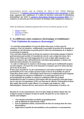 consommateurs peuvent venir de n'importe où. Selon le livre “Global Marketing
Management”, le commerce électronique business-to-business (entre entreprises) est plus
large, augmente plus rapidement et à moins de barrières concernant la distribution
géographique que même le commerce électronique business-to-consumer (B2C). Le e-
commerce ne nécessite pas d'une devanture de boutique solide (magasin de commerce)..
.
Enfin, de nombreuses entreprises proposent des services sur internet, payants ou non :
 banque en ligne ;
 assurance en ligne ;
 presse en ligne.
4 - La différence entre commerce électronique et traditionnel :
‘’Voir l’initiation du commerce électronique’’
- La contrainte géographique n’est pas du même ordre pour ces deux types de
commerce. Pour un commerce traditionnelle, la proximité (la proche) de la demande est
essentielle car elle détermine en grande partie le choix du consommateur de se déplacer
ou non jusqu’au magasin.
Cette contrainte disparaît pour les firmes du commerce électronique puisque n’importe
quel internaute peut accéder à l’ensemble des sites de vente en ligne du réseau. On a
même avancé l’idée que le développement de la vente en ligne allait engendrer une
forme de commerce qui s’affranchirait des contraintes géographiques, et donner une
dimension internationale à la concurrence.
- Le coût est réduit pour le commerce électronique, tandis que le traditionnelle propose
un tarif composé : d’un prix fixe et les frais pour le transport, qui est le même quel que
soit le lieu de livraison.
D’autre part, du point de vue des consommateurs, la livraison à domicile est l’une des
particularités de la vente en ligne qui joue le plus en faveur de la facilité, du gain de
temps Deux firmes notées : électronique (pour Internet) et traditionnelle (pour magasin)
et qui la distingue du commerce traditionnel. Le second aspect porte sur la
personnalisation des produits, le commerce traditionnel (offre des produits
standardisés).En plus, le commerce électronique offre des perspectives bien plus larges
que la vente par correspondance (VPC) car il permet de collecter l’information de façon
plus rapide, plus précise et plus efficace. Les exemples sont nombreux : Dell
(informatique), Amazone (livres), mais aussi les sites d’information, d’enchère, etc.
Du point de vue du consommateur, rien n'est plus simple qu'acheter depuis chez soi,
n'importe quand et n'importe où dans le monde. Du point de vue du vendeur, les
intérêts sont multiples:
 vaste clientèle potentielle non limitée géographiquement;
 coût de diffusion des informations réduit;
 frais d'exploitation réduits, concentration des lieux de stockage dans des zones
décentralisées;
 suppression éventuelle des intermédiaires entre producteur et consommateur.
 