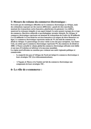 5- Mesure du volume du commerce électronique :
Il n'existe pas de statistiques officielles sur le commerce électronique en Afrique, mais
des estimations reposant sur des sources différentes : panels de sites marchands,
montant des transactions cartes bancaires, plateformes de paiement. Les chiffres
montrent la croissance inégalée et son aspect inégal. Ça notre pensée à propos de ce type
du commerce. Barrières culturelle et psychologique: premier obstacle. En Afrique, le
commerce électronique représente un montant de transactions de l'ordre de 20 milliards
€ et 25 milliards € si l'on inclut les services bancaires et le négoce de titres financiers en
ligne. Le commerce électronique représente moins de 3% du total du commerce de
détail en Afrique. Ce pourcentage est assez voisin à ceux des pays européens. Aux Etats-
Unis, on estime que le commerce électronique représente 9% du commerce de détail en
2008. A l’heure actuelle le volume global du commerce électronique africain reste faible
et son taux d’évolution est inférieur à la moyenne mondiale.
La région nord africaine ne constitue pas vraiment une unité régionale politique et
commerciale.
- La majorité des pays d’Afrique du Nord ont intégré le commerce électronique à
leurs stratégies TIC (Les télécommunications).
- L’Egypte, le Maroc et la Tunisie ont fait du commerce électronique une
composante de leurs stratégies TIC.
6- Le rôle de e-commerce :
 