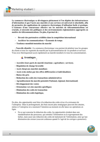 6
Le commerce électronique se développera pleinement si l’on déploie des infrastructures
d’information et que l’accès aux marchés et aux services est universel et abordable, afin
de permettre des applications de commerce électronique d’utilisation facile et pratique.
L’existence d’une concurrence effective sur les marchés de télécommunications est
cruciale, et nécessite des politiques et des environnements réglementaires appropriés en
matière de télécommunications. En plus, il permet de :
- Devenir des partenaires crédibles dans la compétition international
- Accélérer les communications = Économie de temps
- Tendance mondiale/mutation du marché
- Nouvelle clientèle : Le commerce électronique vous permet de pénétrer tous les groupes
de clients et tous les segments du marché par la personnalisation de vos produits et services.
Vous avez théoriquement accès rapidement au marché mondial et à tous les consommateurs.
Avantages
:
- Accroître leurs parts de marché (tourisme ; agriculture ; services).
- Régulation de change favorable
- Accès élargi aux marchés mondiaux
- Accès à des niches par des offres différenciées et individualisées
- Baisse des prix
- Réduction des coûts des transactions administratives
- Agrandissement du marché potentiel (National, régional, International)
- Développement des ventes
- Orientation vers des marchés spécifiques
- Diminution des coûts de transaction
- Diminution des coûts logistique.
En plus, des opportunités sont liées à la réduction des coûts et/ou à la croissance de
l’entreprise. Dans le prolongement, des buts encore plus stratégiques peuvent être atteints,
même si l’entreprise en a rarement l’intention au moment où elle lance ses opérations en
ligne.
- En ce qui concerne la réduction des coûts, les opportunités résident dans une
standardisation des processus, qui entraîne l’élimination ou le regroupement des
tâches, mais aussi une réduction des coûts de traitement de l’information, ainsi qu’une
diminution des erreurs (souvent coûteuses quand il s’agit de les corriger a posteriori).
 