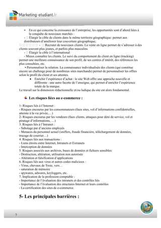 7
- En ce qui concerne la croissance de l’entreprise, les opportunités sont d’abord liées à
la conquête de nouveaux marchés :
- Élargir la cible de clients dans le même territoire géographique: permet aux
distributeurs d’améliorer leur couverture géographique,
 - Recruter de nouveaux clients. La vente en ligne permet de s’adresser à des
clients souvent plus jeunes, et parfois plus masculins
- Élargir la cible à l’international
- Mieux connaître les clients. Le suivi du comportement du client en ligne (tracking)
permet une meilleure connaissance de son profil, de ses centres d’intérêt, des références les
plus consultées, etc.
• Personnaliser la relation. La connaissance individualisée des clients (qui constitue
encore un challenge pour de nombreux sites marchands) permet de personnaliser les offres
selon le profil du client et ses attentes.
 Enrichir l’expérience d’achat : le site Web offre une approche nouvelle et
différente : une autre facette de l’enseigne, qui permet d’enrichir l’expérience
totale de la marque.
Le travail sur la dimension rédactionnelle et/ou ludique du site est alors fondamental.
Les risques liées au e-commerce :
1- Risques liés à l’Internet :
- Risques encourus par les consommateurs (faux sites, vol d’informations confidentielles,
atteinte à la vie privée,…)
2- Risques encourus par les vendeurs (faux clients, attaques pour déni de service, vol et
piratage d’informations, …)
3. Risques liés à l’Intranet :
- Sabotage par d’anciens employés
- Menaces du personnel actuel (sniffers, fraude financière, téléchargement de données,
trucage de courrier…)
4. Risques liés aux transactions :
- Liens étroits entre Internet, Intranets et Extranets
- Interception de données
5. Risques associés aux archives, bases de données et fichiers sensibles:
- Destruction, altération, utilisation non autorisée
- Altération et falsification d’applications
6. Risques liés aux virus et autres codes malicieux :
- Virus, chevaux de Troie, vers…
- saturation de mémoire
- spywares, adwares, keyloggers, etc.
7. Implication de la profession comptable :
- Importance de l’évaluation des intranets et des contrôles liés
- Importance de l’évaluation des structures Internet et leurs contrôles
- La certification des sites de e-commerce.
5- Les principales barrières :
 
