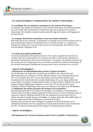8
• Manque de main d’oeuvre
- Les aspects juridiques et réglementaires du commerce électronique :
- Les problèmes liés aux signatures numériques et aux contrats électroniques
Les questions des signatures numériques et des contrats électroniques deviennent pertinentes
en cas de conflit entre les partenaires commerciaux dans une transaction de commerce
électronique. Par exemple comment une partie peut-elle apporter la preuve de l'engagement
de l'autre partie?
- Le cryptage (sécurité des transactions versus souveraineté nationale) :
Dans beaucoup de pays africains, le chiffrement ou cryptage est une activité exclusive pour le
gouvernement parce qu'on le lie habituellement à la sécurité nationale. Les systèmes de
cryptage ont toujours été l’exclusivité des services de renseignements, des militaires et des
services chargés d’appliquer la loi.
- Les droits de propriété intellectuelle :
Les droits de propriété intellectuelle ont joué un rôle crucial en apportant la sécurité et la
confiance dans les investissements et le commerce des idées et des activités culturelles en
garantissant notamment le retour sur investissements. La musique et les produits culturels sont
des secteurs clés où l’Afrique peut trouver une niche en matière de commerce électronique. Il
est essentiel de protéger les producteurs africains dans le but de promouvoir ces activités.
- Aspects technologiques :
- Infrastructure de télécommunications (réseau et largeur de bande) :
Il a été démontré à de nombreuses occasions que la faiblesse des infrastructures de
télécommunication en Afrique est l’un des obstacles majeurs à une utilisation efficace des
TIC sur le continent. Bien qu’il y ait eu récemment un accroissement rapide du taux
d’expansion et de modernisation des réseaux téléphoniques fixes, son impact global reste
encore faible et ce progrès est généralement limité aux centres urbains. Malgré le fait que le
nombre de lignes téléphoniques augmente à un taux de 10% environ par an à travers
l’Afrique, la densité téléphonique reste encore aux alentours d’une ligne pour 200 habitants.
- L’équipement des parties prenantes (les ménages et les entreprises) :
Pour participer pleinement au commerce électronique, les entreprises et consommateurs
africains doivent accéder à quelque équipement de base tels que les micro-ordinateurs pour se
connecter à Internet. Malheureusement le prix des ordinateurs est encore plus élevé en
Afrique que dans la plupart des pays développés. La majeure partie des coûts additionnels est
due aux marges élevées des distributeurs et aux droits de douanes.
Quelques pays africains tel que le Sénégal, ont supprimé les droits de douanes sur les
ordinateurs permettant ainsi à leur population d’accéder plus facilement et plus intensément
aux TIC. Ce type de mesures pourrait être étendu à l’ensemble des pays africains.
- Aspects économiques :
- Développement des ressources humaines (main d’oeuvre qualifiée et Netpreneurs) :
 