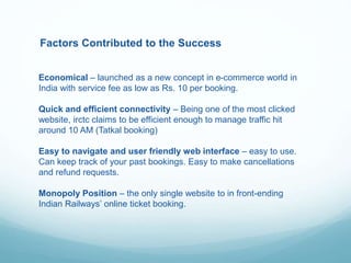 Factors Contributed to the Success
Economical – launched as a new concept in e-commerce world in
India with service fee as low as Rs. 10 per booking.
Quick and efficient connectivity – Being one of the most clicked
website, irctc claims to be efficient enough to manage traffic hit
around 10 AM (Tatkal booking)
Easy to navigate and user friendly web interface – easy to use.
Can keep track of your past bookings. Easy to make cancellations
and refund requests.
Monopoly Position – the only single website to in front-ending
Indian Railways’ online ticket booking.
 