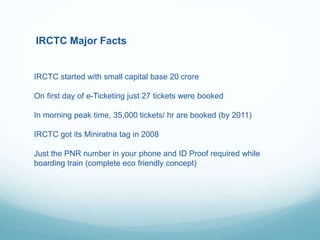 IRCTC Major Facts
IRCTC started with small capital base 20 crore
On first day of e-Ticketing just 27 tickets were booked
In morning peak time, 35,000 tickets/ hr are booked (by 2011)
IRCTC got its Miniratna tag in 2008
Just the PNR number in your phone and ID Proof required while
boarding train (complete eco friendly concept)
 