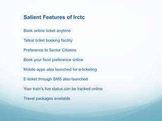 Salient Features of Irctc
Book online ticket anytime
Tatkal ticket booking facility
Preference to Senior Citizens
Book your food preference online
Mobile apps also launched for e-ticketing
E-ticket through SMS also launched
Your train’s live status can be tracked online
Travel packages available
 