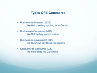 Types Of E-Commerce
• Business-to-Business (B2B)
like Heinz selling ketchup to McDonald
• Business-to-Consumer (b2C)
like Dell selling laptops online
• Business-to-Government (B2G)
like Business pay taxes, file reports
• Consumer-to-Consumer (C2C)
like Me selling my Car online
 