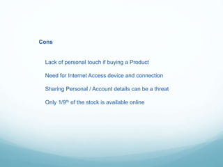 Cons
Lack of personal touch if buying a Product
Need for Internet Access device and connection
Sharing Personal / Account details can be a threat
Only 1/9th of the stock is available online
 