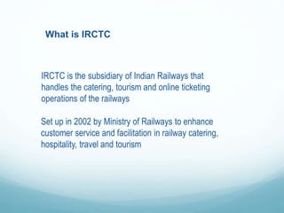 What is IRCTC
IRCTC is the subsidiary of Indian Railways that
handles the catering, tourism and online ticketing
operations of the railways
Set up in 2002 by Ministry of Railways to enhance
customer service and facilitation in railway catering,
hospitality, travel and tourism
 