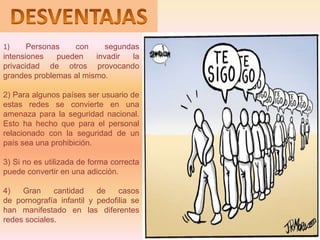 1)     Personas   con      segundas
intensiones   pueden    invadir  la
privacidad de otros provocando
grandes problemas al mismo.

2) Para algunos países ser usuario de
estas redes se convierte en una
amenaza para la seguridad nacional.
Esto ha hecho que para el personal
relacionado con la seguridad de un
país sea una prohibición.

3) Si no es utilizada de forma correcta
puede convertir en una adicción.

4)   Gran     cantidad    de    casos
de pornografía infantil y pedofilia se
han manifestado en las diferentes
redes sociales.
 