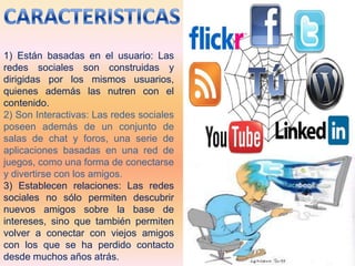 1) Están basadas en el usuario: Las
redes sociales son construidas y
dirigidas por los mismos usuarios,
quienes además las nutren con el
contenido.
2) Son Interactivas: Las redes sociales
poseen además de un conjunto de
salas de chat y foros, una serie de
aplicaciones basadas en una red de
juegos, como una forma de conectarse
y divertirse con los amigos.
3) Establecen relaciones: Las redes
sociales no sólo permiten descubrir
nuevos amigos sobre la base de
intereses, sino que también permiten
volver a conectar con viejos amigos
con los que se ha perdido contacto
desde muchos años atrás.
 