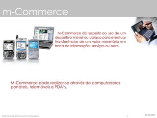 m-Commerce M-Commerce diz respeito ao uso de um dispositivo móvel ou ubíquo para efectuar transferências de um valor monetário em troca de informação, serviços ou bens. M-Commerce pode realizar-se atravéz de computadores portáteis, telemóveis e PDA’s. 22-05-2007 