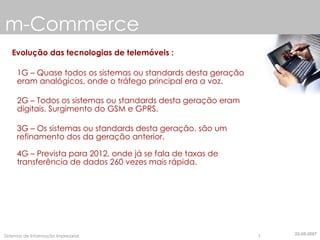 m-Commerce Evolução das tecnologias de telemóveis : 1G – Quase todos os sistemas ou standards desta geração eram analógicos, onde o tráfego principal era a voz. 2G – Todos os sistemas ou standards desta geração eram digitais. Surgimento do GSM e GPRS. 3G – Os sistemas ou standards desta geração, são um refinamento dos da geração anterior. 4G – Prevista para 2012, onde já se fala de taxas de transferência de dados 260 vezes mais rápida. 22-05-2007 