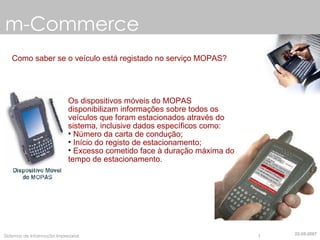 m-Commerce Como saber se o veículo está registado no serviço MOPAS? Os dispositivos móveis do MOPAS disponibilizam informações sobre todos os veículos que foram estacionados através do sistema, inclusive dados  específicos   como : Número da carta de condução; Início do registo de estacionamento; Excesso cometido face à duração máxima do tempo de  estacionamento . 22-05-2007 