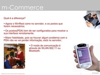 m-Commerce Qual é a diferença? Agora o WinRest corre no servidor, e os postos que forem necessários; Os postos(PDA) tem de ser configurados para mostrar a sua interface remotamente; Maior fiabilidade, pois se houver algum problema com o PDA não se vai perder informação, está no servidor; O modo de comunicação é através de WLAN 802.11 ou Bluetooth. 22-05-2007 