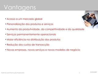 Vantagens Acesso a um mercado global Personalização dos produtos e serviços Aumento da produtividade, da competitividade e da qualidade Serviços permanentemente operacionais Maior eficiência na distribuição dos produtos Redução dos custos de transacção Novas empresas, novos serviços e novos modelos de negócio 22-05-2007 