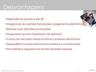 Desvantagens Dependência excessiva das TIC Insegurança ao nível das transacções e pagamentos electrónicos Elevado custo das telecomunicações Insegurança quanto à jurisdição e lei aplicável Cultura de mercados avessa às formas comercias electrónicas Desequilíbrio no desenvolvimento económico e a infoexclusão Privacidade e segurança na recolha de dados pessoais 22-05-2007 