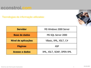 econstroi . com Tecnologias de informação utilizadas: 22-05-2007 Servidor MS Windows 2000 Server Base de dados MS SQL Server 2000 Nível de aplicações VBasic, XML, XSLT, C# Páginas ASP Acesso a dados XML, XSLT, SOAP, OPEN XML 
