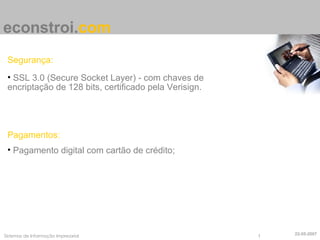 econstroi . com Segurança: SSL 3.0 (Secure Socket Layer) - com chaves de encriptação de 128 bits, certificado pela Verisign. Pagamentos: Pagamento digital com cartão de crédito; 22-05-2007 
