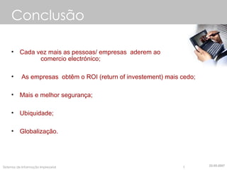 Conclusão Cada vez mais as pessoas/ empresas  aderem ao  comercio electrónico; As empresas  obtêm o ROI (return of investement) mais cedo; Mais e melhor segurança; Ubiquidade; Globalização. 22-05-2007 