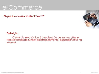 e-Commerce O que é o comércio electrónico? Definição :   Comércio electrónico é a realização de transacções e transferências de fundos electrónicamente, especialmente na Internet. 22-05-2007 
