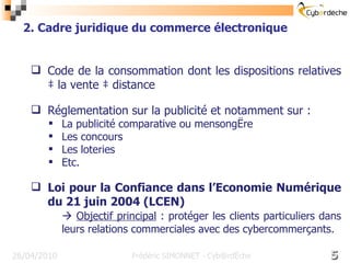 Code de la consommation dont les dispositions relatives à la vente à distance Réglementation sur la publicité et notamment sur : La publicité comparative ou mensongère Les concours Les loteries Etc. Loi pour la Confiance dans l’Economie Numérique du 21 juin 2004 (LCEN)    Objectif principal  : protéger les clients particuliers dans leurs relations commerciales avec des cybercommerçants.  16/17 26/04/2010 2. Cadre juridique du commerce électronique Frédéric SIMONNET - Cyb@rdèche 