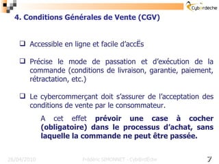 Accessible en ligne et facile d’accès Précise le mode de passation et d’exécution de la commande (conditions de livraison, garantie, paiement, rétractation, etc.) Le cybercommerçant doit s’assurer de l’acceptation des conditions de vente par le consommateur.  A cet effet  prévoir une case à cocher (obligatoire) dans le processus d’achat, sans laquelle la commande ne peut être passée. 16/17 26/04/2010 4. Conditions Générales de Vente (CGV) Frédéric SIMONNET - Cyb@rdèche 