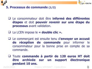 16/17 26/04/2010 5. Processus de commande  (1/2) Frédéric SIMONNET - Cyb@rdèche Le consommateur doit être  informé des différentes étapes  et doit  pouvoir revenir sur une étape du processus  avant validation. La LCEN impose le  « double clic ». Le commerçant est ensuite tenu d’ envoyer un accusé de réception de commande  pour informer le consommateur pour la bonne prise en compte de sa commande. Toute  commande à partir de 120 euros HT doit être archivée sur un support électronique pendant 10 ans. 