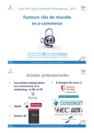 Damien JACOB @retis damien@retis.be
Consultant en e-Business & e-Commerce, agréé ‘RENTIC’,
Chargé de cours et de formation en Belgique, Lux. et France
Facteurs	clés	de	réussite
en	e-commerce
° retis
www.retis.be
FACTEURS CLÉS DE RÉUSSITE EN E-COMMERCE - (C) D. JACOB (2017)
Cours	HEC-ULg &	Université	 de	Strasbourg	 - 2017
Activités	professionnelles
• Consultant	indépendant
en	e-commerce	et	e-
marketing,	en	BE	et	FR
• Agréé
• Auteur	de	
• 8	charges	de	cours	à
° retis
www.retis.be
FACTEURS CLÉS DE RÉUSSITE EN E-COMMERCE - (C) D. JACOB (2017)
 